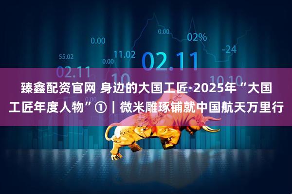 臻鑫配资官网 身边的大国工匠·2025年“大国工匠年度人物”①｜微米雕琢铺就中国航天万里行