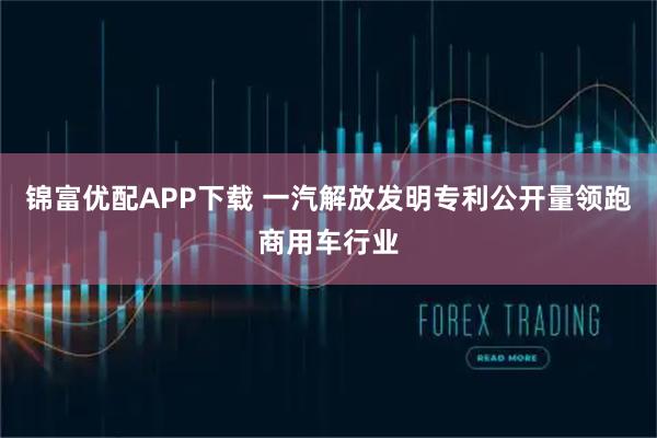 锦富优配APP下载 一汽解放发明专利公开量领跑商用车行业