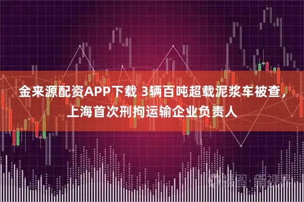 金来源配资APP下载 3辆百吨超载泥浆车被查，上海首次刑拘运输企业负责人