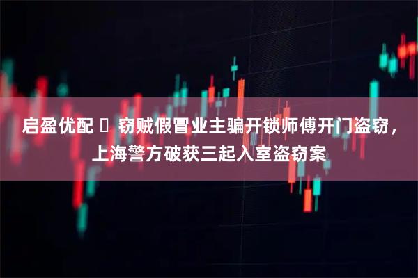 启盈优配 窃贼假冒业主骗开锁师傅开门盗窃,上海警方破获三起入室盗窃案