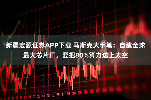 新疆宏源证券APP下载 马斯克大手笔：自建全球最大芯片厂，要把80%算力送上太空