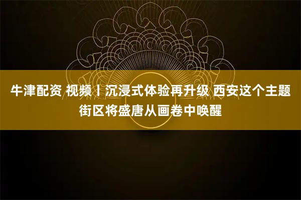 牛津配资 视频丨沉浸式体验再升级 西安这个主题街区将盛唐从画卷中唤醒