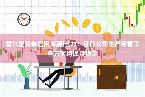 富兴配资端官网 皖能电力：目前公司生产经营等各方面均保持稳定