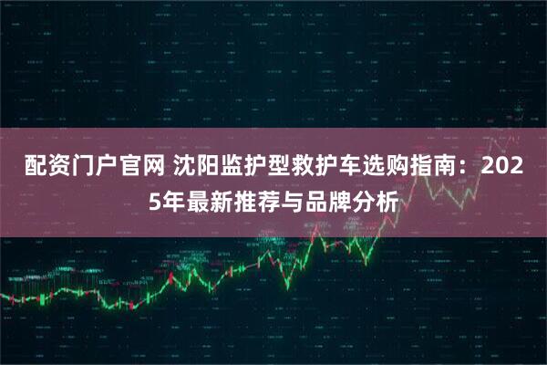 配资门户官网 沈阳监护型救护车选购指南:2025年最新推荐与品牌分析