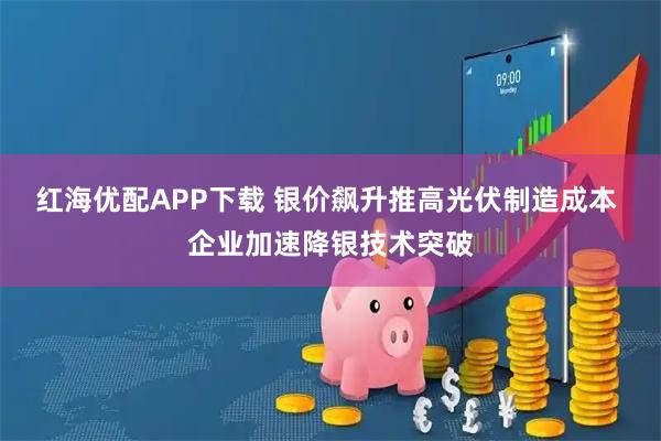 红海优配APP下载 银价飙升推高光伏制造成本 企业加速降银技术突破