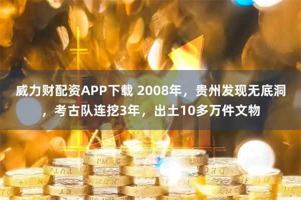 威力财配资APP下载 2008年，贵州发现无底洞，考古队连挖3年，出土10多万件文物