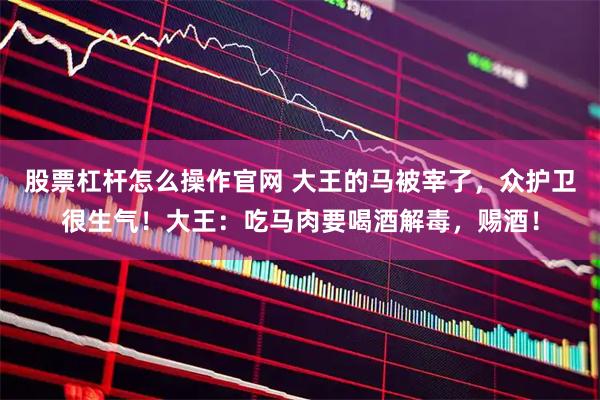 股票杠杆怎么操作官网 大王的马被宰了，众护卫很生气！大王：吃马肉要喝酒解毒，赐酒！
