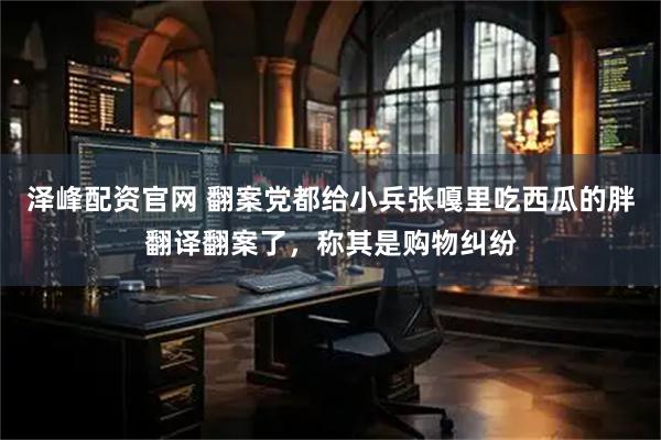 泽峰配资官网 翻案党都给小兵张嘎里吃西瓜的胖翻译翻案了,称其是购物纠纷