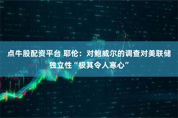 点牛股配资平台 耶伦：对鲍威尔的调查对美联储独立性“极其令人寒心”