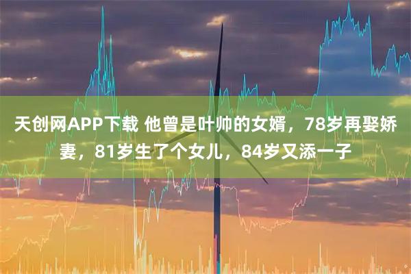 天创网APP下载 他曾是叶帅的女婿，78岁再娶娇妻，81岁生了个女儿，84岁又添一子