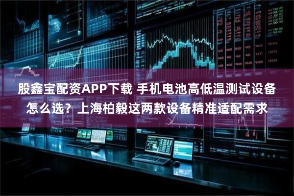 股鑫宝配资APP下载 手机电池高低温测试设备怎么选？上海柏毅这两款设备精准适配需求