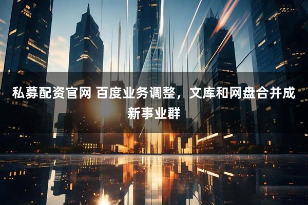 私募配资官网 百度业务调整，文库和网盘合并成新事业群