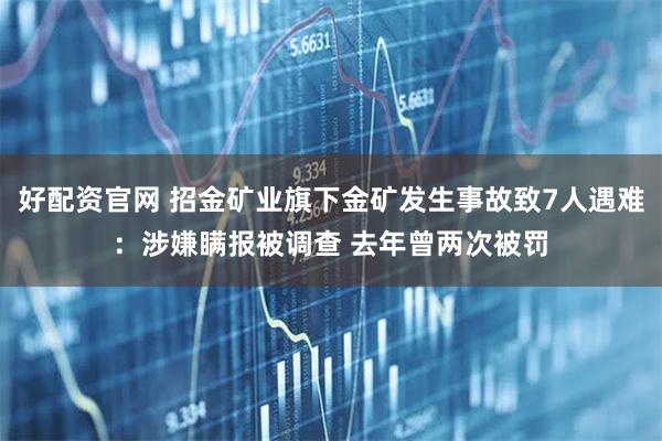 好配资官网 招金矿业旗下金矿发生事故致7人遇难：涉嫌瞒报被调查 去年曾两次被罚