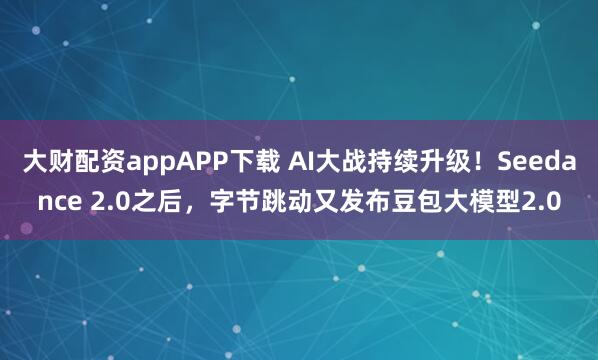 大财配资appAPP下载 AI大战持续升级！Seedance 2.0之后，字节跳动又发布豆包大模型2.0