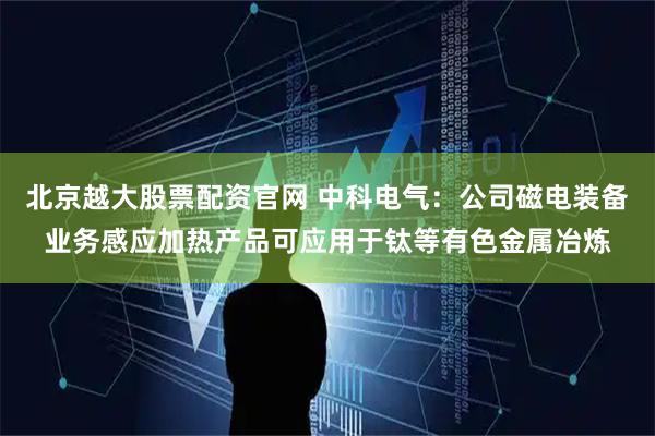 北京越大股票配资官网 中科电气：公司磁电装备业务感应加热产品可应用于钛等有色金属冶炼
