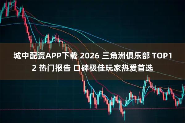 城中配资APP下载 2026 三角洲俱乐部 TOP12 热门报告 口碑极佳玩家热爱首选