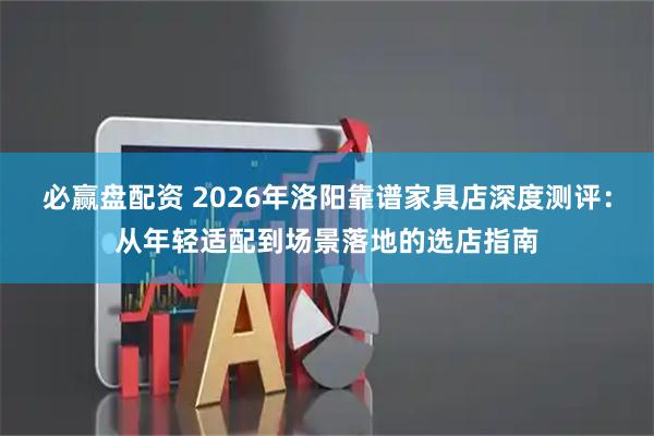 必赢盘配资 2026年洛阳靠谱家具店深度测评：从年轻适配到场景落地的选店指南
