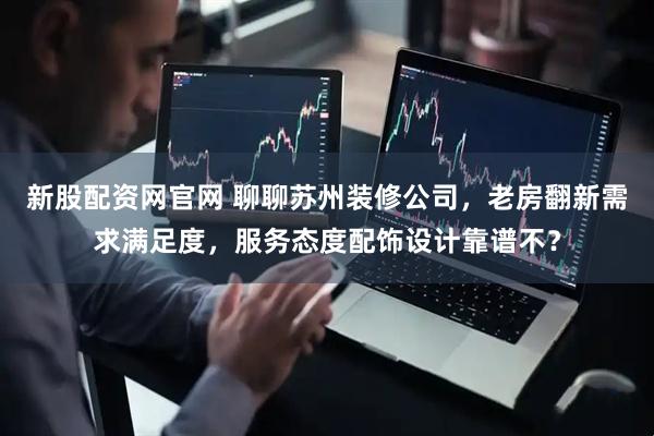 新股配资网官网 聊聊苏州装修公司，老房翻新需求满足度，服务态度配饰设计靠谱不？