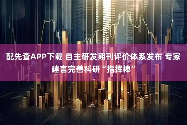 配先查APP下载 自主研发期刊评价体系发布 专家建言完善科研“指挥棒”