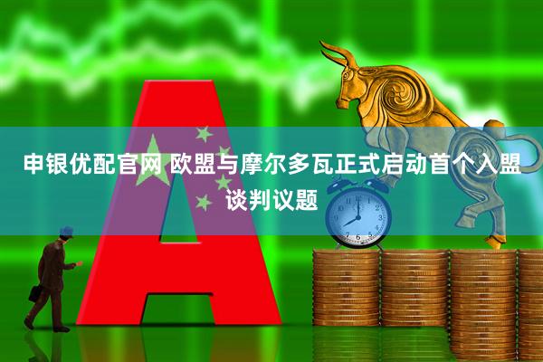申银优配官网 欧盟与摩尔多瓦正式启动首个入盟谈判议题