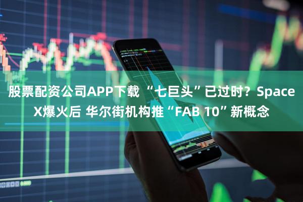 股票配资公司APP下载 “七巨头”已过时？SpaceX爆火后 华尔街机构推“FAB 10”新概念