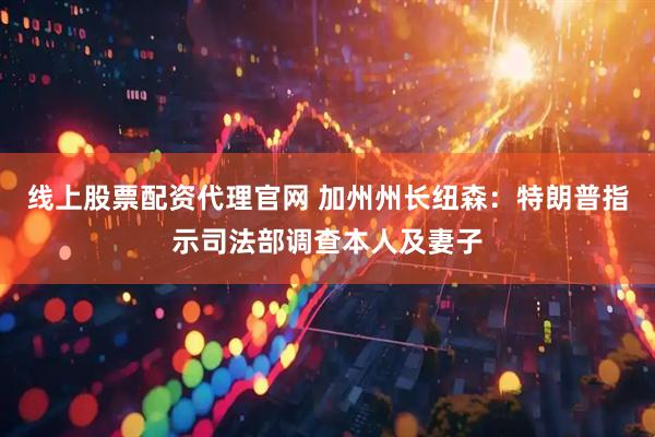 线上股票配资代理官网 加州州长纽森:特朗普指示司法部调查本人及妻子