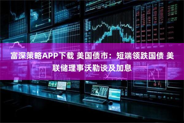 富深策略APP下载 美国债市：短端领跌国债 美联储理事沃勒谈及加息