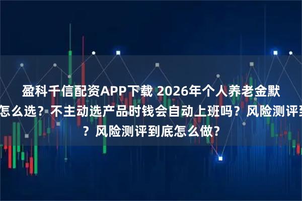 盈科千信配资APP下载 2026年个人养老金默认投资服务怎么选?不主动选产品时钱会自动上班吗?风险测评到底怎么做?