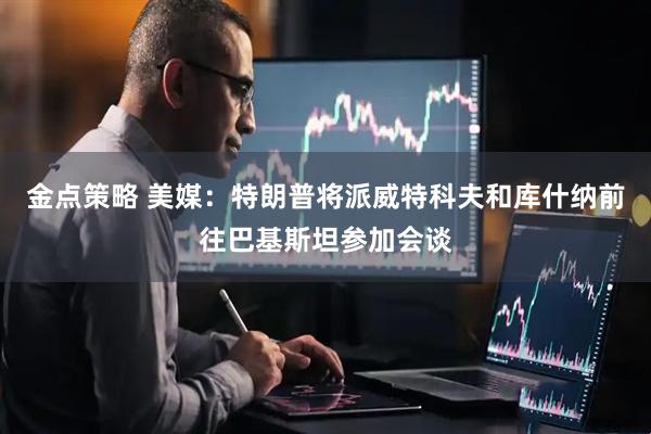 金点策略 美媒：特朗普将派威特科夫和库什纳前往巴基斯坦参加会谈