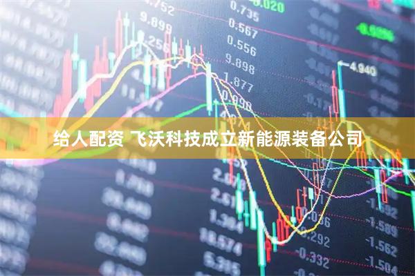 给人配资 飞沃科技成立新能源装备公司