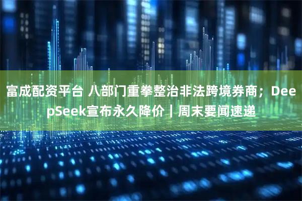 富成配资平台 八部门重拳整治非法跨境券商；DeepSeek宣布永久降价｜周末要闻速递