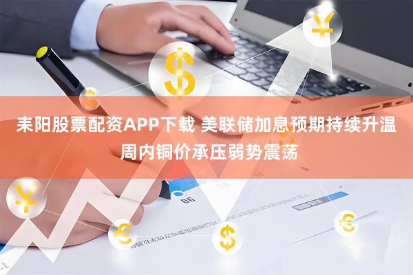 耒阳股票配资APP下载 美联储加息预期持续升温 周内铜价承压弱势震荡