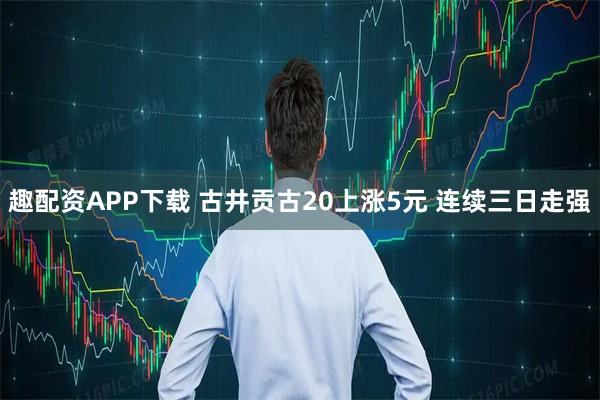 趣配资APP下载 古井贡古20上涨5元 连续三日走强