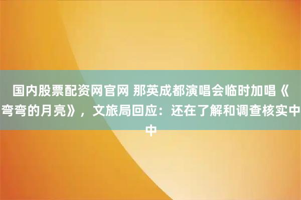 国内股票配资网官网 那英成都演唱会临时加唱《弯弯的月亮》，文旅局回应：还在了解和调查核实中
