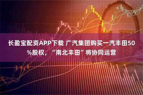 长盈宝配资APP下载 广汽集团购买一汽丰田50%股权，“南北丰田”将协同运营